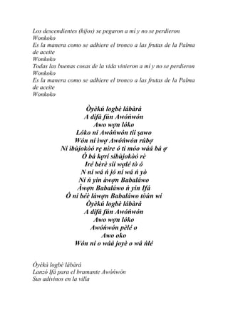 Los descendientes (hijos) se pegaron a mí y no se perdieron
Wonkoko
Es la manera como se adhiere el tronco a las frutas de la Palma
de aceite
Wonkoko
Todas las buenas cosas de la vida vinieron a mí y no se perdieron
Wonkoko
Es la manera como se adhiere el tronco a las frutas de la Palma
de aceite
Wonkoko

                    Òyèkú logbè lábàrá
                   A dífá fún Awóńwón
                      Awo wợn lóko
                Lóko ní Awóńwón tíí şawo
                Wón ní ìwợ Awóńwón rúbợ
           Ní ibùjokòó rẹ nire ó ti móo wáá bá ợ
                  Ó bá kợrí síbùjokòó rè
                   Iré bèrè síí wợlé tò ó
                  N ní wá ń jó ní wá ń yò
                 Ní ń yin àwợn Babaláwo
                 Àwợn Babaláwo ń yin Ifá
            Ó ní béè làwợn Babaláwo tòún wí
                    Òyèkú logbè lábàrá
                   A dífá fún Awóńwón
                      Awo wợn lóko
                     Awóńwón pèlé o
                         Awo oko
                Wón ní o wáá joyè o wá ńlé


Òyèkú logbè lábàrá
Lanzó Ifá para el bramante Awóńwón
Sus adivinos en la villa
 