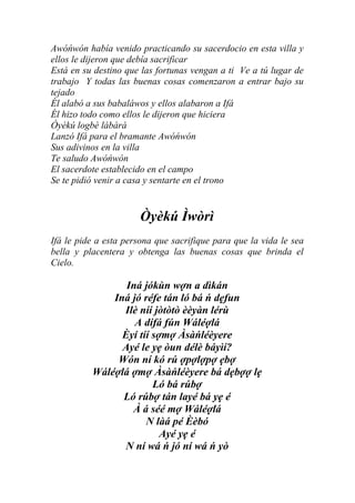 Awóńwón había venido practicando su sacerdocio en esta villa y
ellos le dijeron que debía sacrificar
Está en su destino que las fortunas vengan a ti Ve a tú lugar de
trabajo Y todas las buenas cosas comenzaron a entrar bajo su
tejado
Él alabó a sus babaláwos y ellos alabaron a Ifá
Él hizo todo como ellos le dijeron que hiciera
Òyèkú logbè lábàrá
Lanzó Ifá para el bramante Awóńwón
Sus adivinos en la villa
Te saludo Awóńwón
El sacerdote establecido en el campo
Se te pidió venir a casa y sentarte en el trono


                      Òyèkú Ìwòrì
Ifá le pide a esta persona que sacrifique para que la vida le sea
bella y placentera y obtenga las buenas cosas que brinda el
Cielo.

                 Iná jókùn wợn a dìkán
              Iná jó réfe tán ló bá ń dẹfun
                Ilè níí jòtòtò èèyàn lérù
                   A dífá fún Wáléợlá
                Èyí tíí sợmợ Àsàńléèyere
                Ayé le yẹ òun délè báyìí?
               Wón ní kó rú ợpợlợpợ ẹbợ
          Wáléợlá ợmợ Àsàńléèyere bá dẹbợợ lẹ
                        Ló bá rúbợ
                Ló rúbợ tán layé bá yẹ é
                  À á séé mợ Wáléợlá
                      N làá pé Èèbó
                          Ayé yẹ é
                N ní wá ń jó ní wá ń yò
 