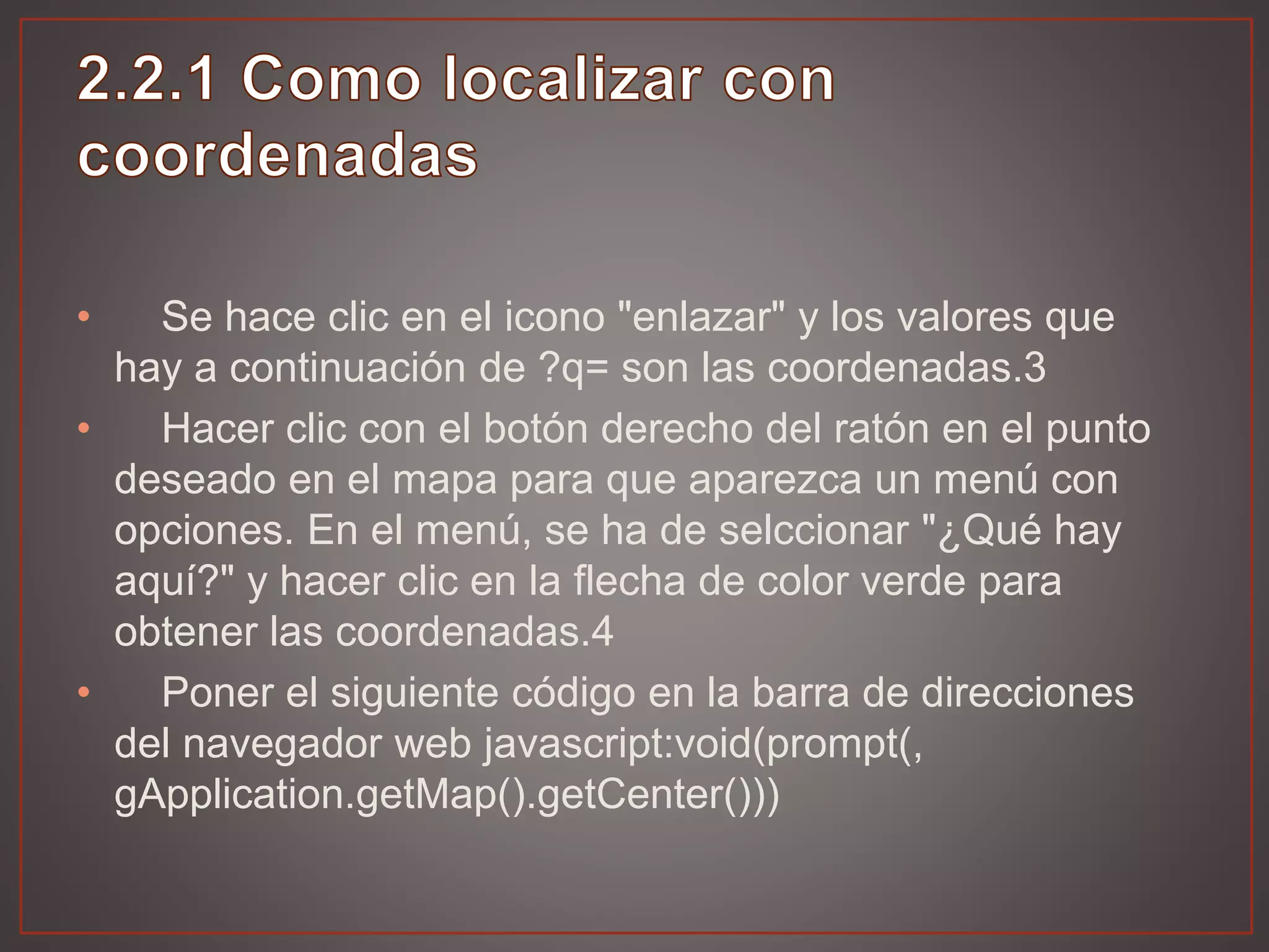• Se hace clic en el icono "enlazar" y los valores que
hay a continuación de ?q= son las coordenadas.3
• Hacer clic con el botón derecho del ratón en el punto
deseado en el mapa para que aparezca un menú con
opciones. En el menú, se ha de selccionar "¿Qué hay
aquí?" y hacer clic en la flecha de color verde para
obtener las coordenadas.4
• Poner el siguiente código en la barra de direcciones
del navegador web javascript:void(prompt(,
gApplication.getMap().getCenter()))
 