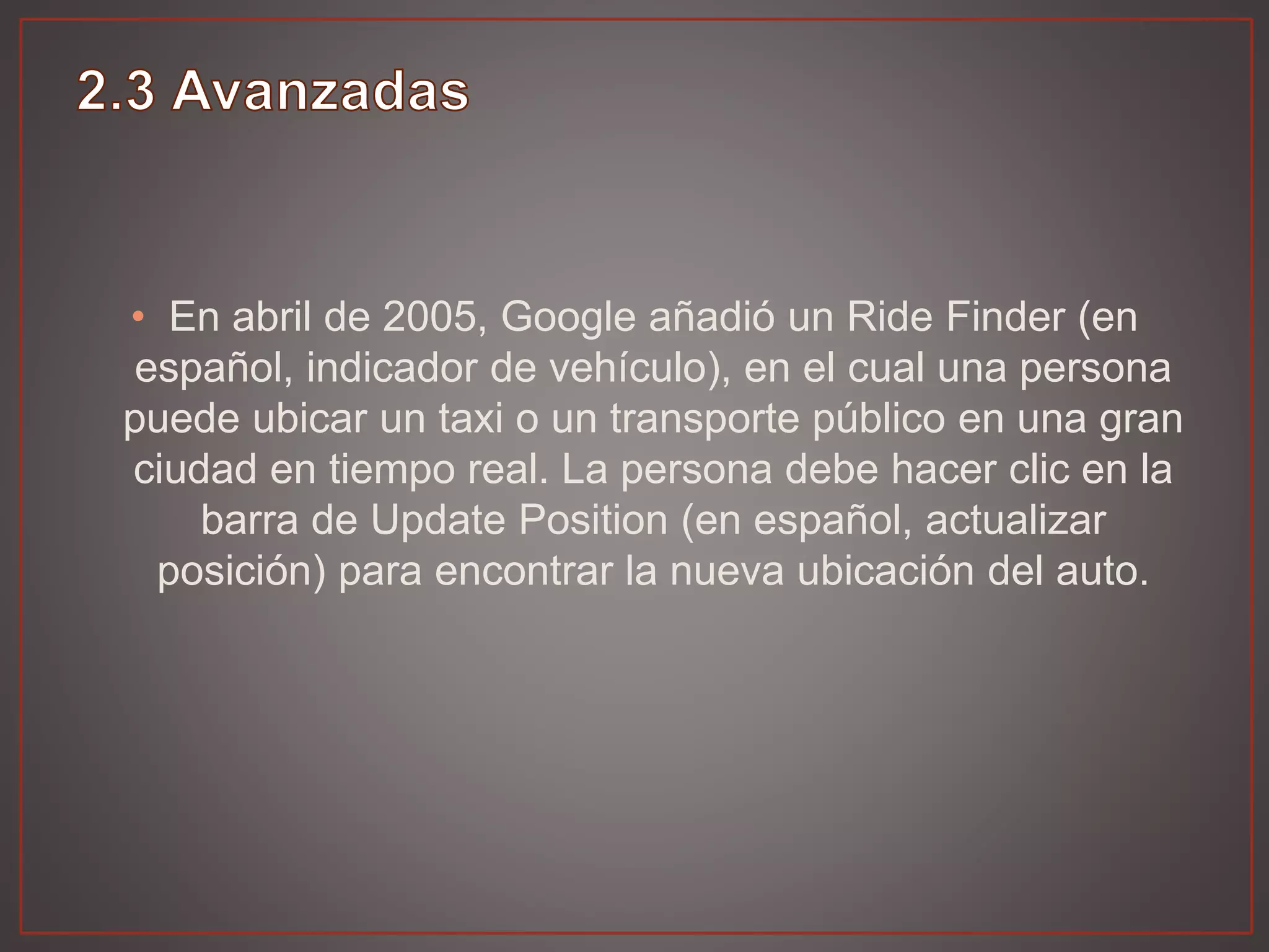 • En abril de 2005, Google añadió un Ride Finder (en
español, indicador de vehículo), en el cual una persona
puede ubicar un taxi o un transporte público en una gran
ciudad en tiempo real. La persona debe hacer clic en la
barra de Update Position (en español, actualizar
posición) para encontrar la nueva ubicación del auto.
 