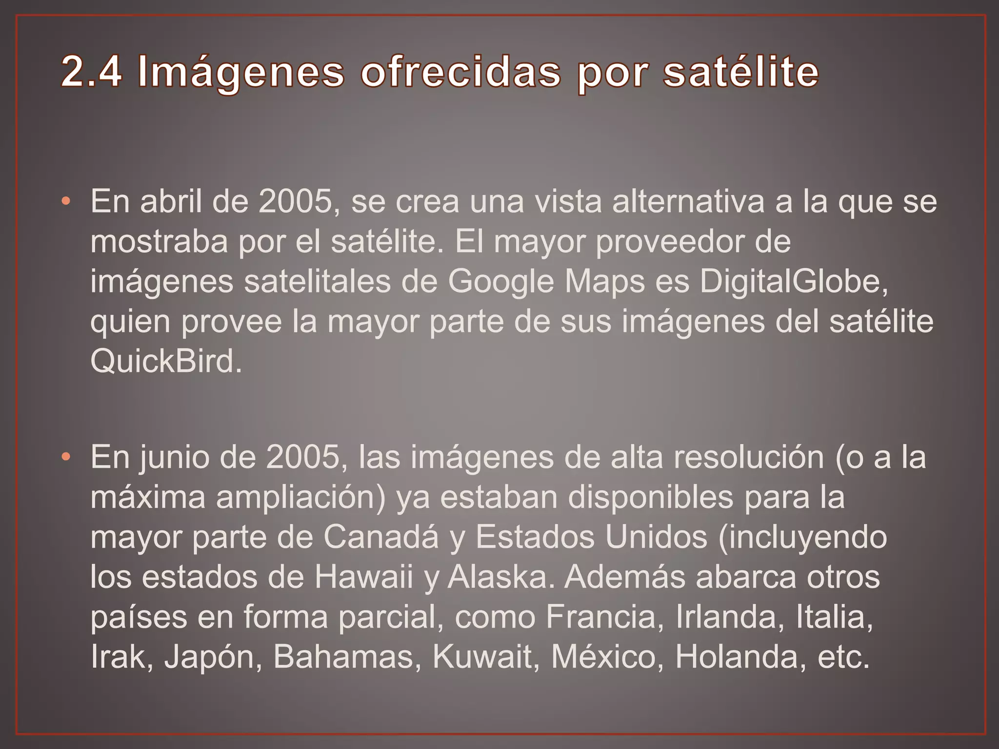 • En abril de 2005, se crea una vista alternativa a la que se
mostraba por el satélite. El mayor proveedor de
imágenes satelitales de Google Maps es DigitalGlobe,
quien provee la mayor parte de sus imágenes del satélite
QuickBird.
• En junio de 2005, las imágenes de alta resolución (o a la
máxima ampliación) ya estaban disponibles para la
mayor parte de Canadá y Estados Unidos (incluyendo
los estados de Hawaii y Alaska. Además abarca otros
países en forma parcial, como Francia, Irlanda, Italia,
Irak, Japón, Bahamas, Kuwait, México, Holanda, etc.
 