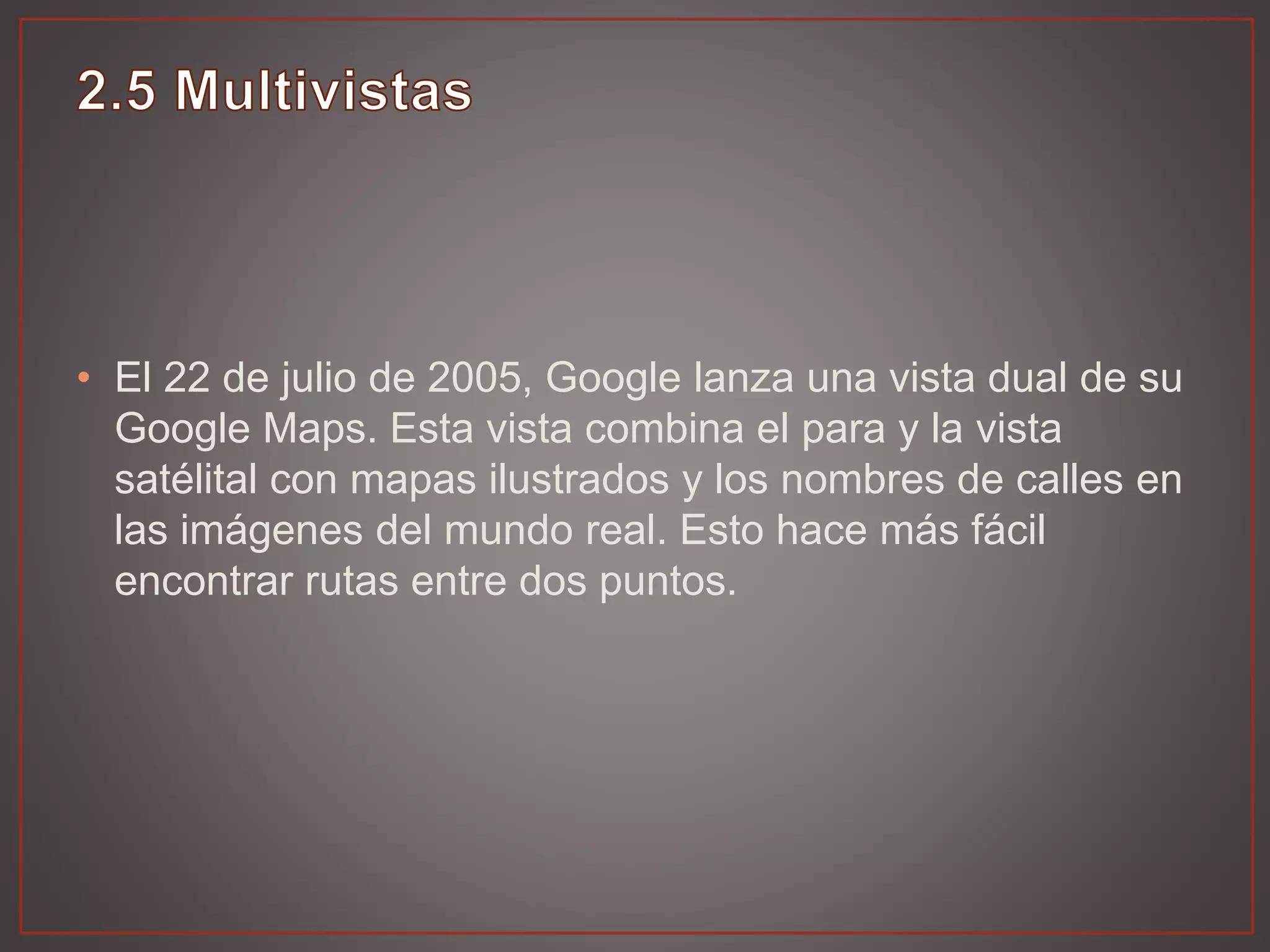 • El 22 de julio de 2005, Google lanza una vista dual de su
Google Maps. Esta vista combina el para y la vista
satélital con mapas ilustrados y los nombres de calles en
las imágenes del mundo real. Esto hace más fácil
encontrar rutas entre dos puntos.
 