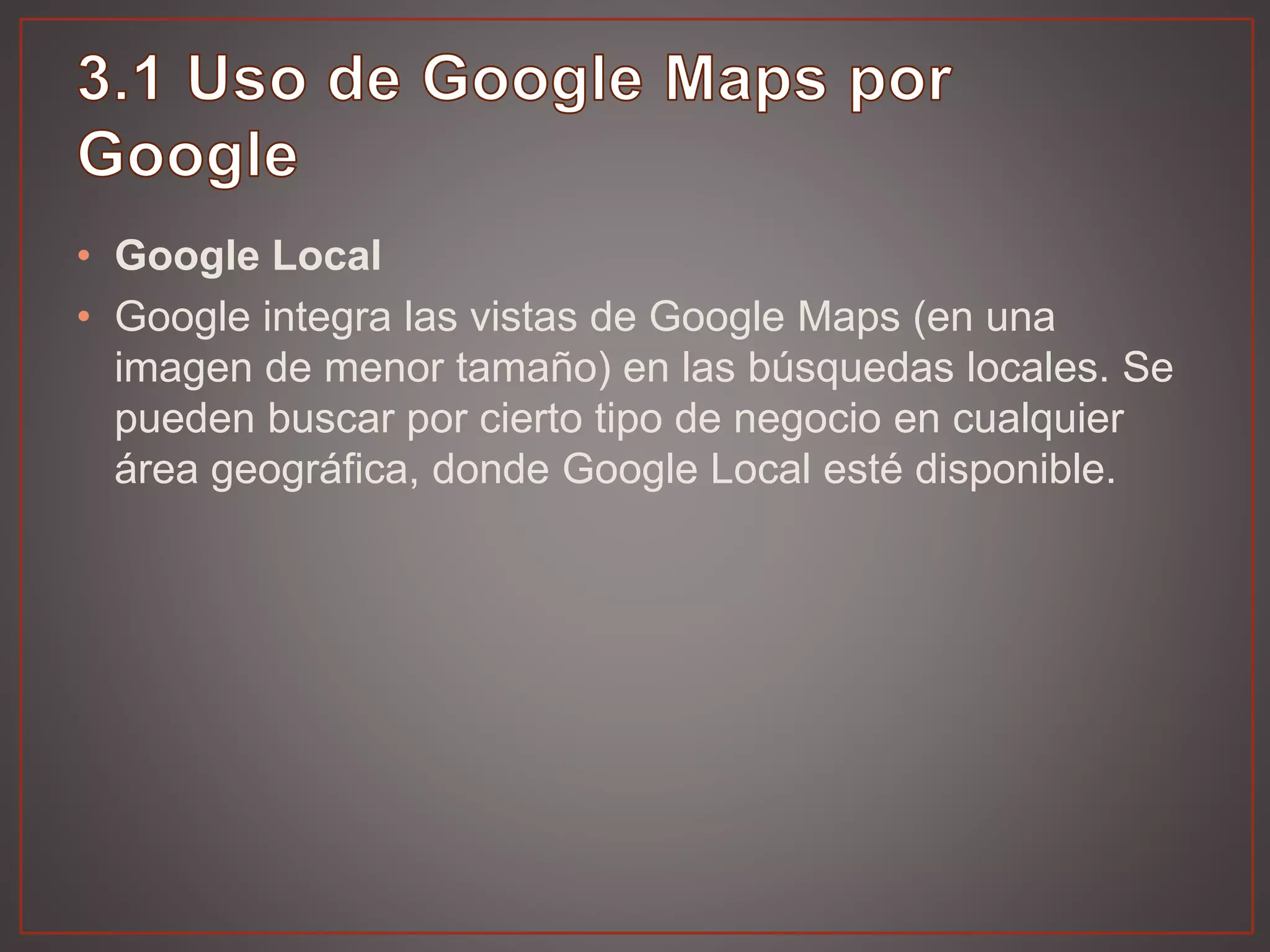 • Google Local
• Google integra las vistas de Google Maps (en una
imagen de menor tamaño) en las búsquedas locales. Se
pueden buscar por cierto tipo de negocio en cualquier
área geográfica, donde Google Local esté disponible.
 