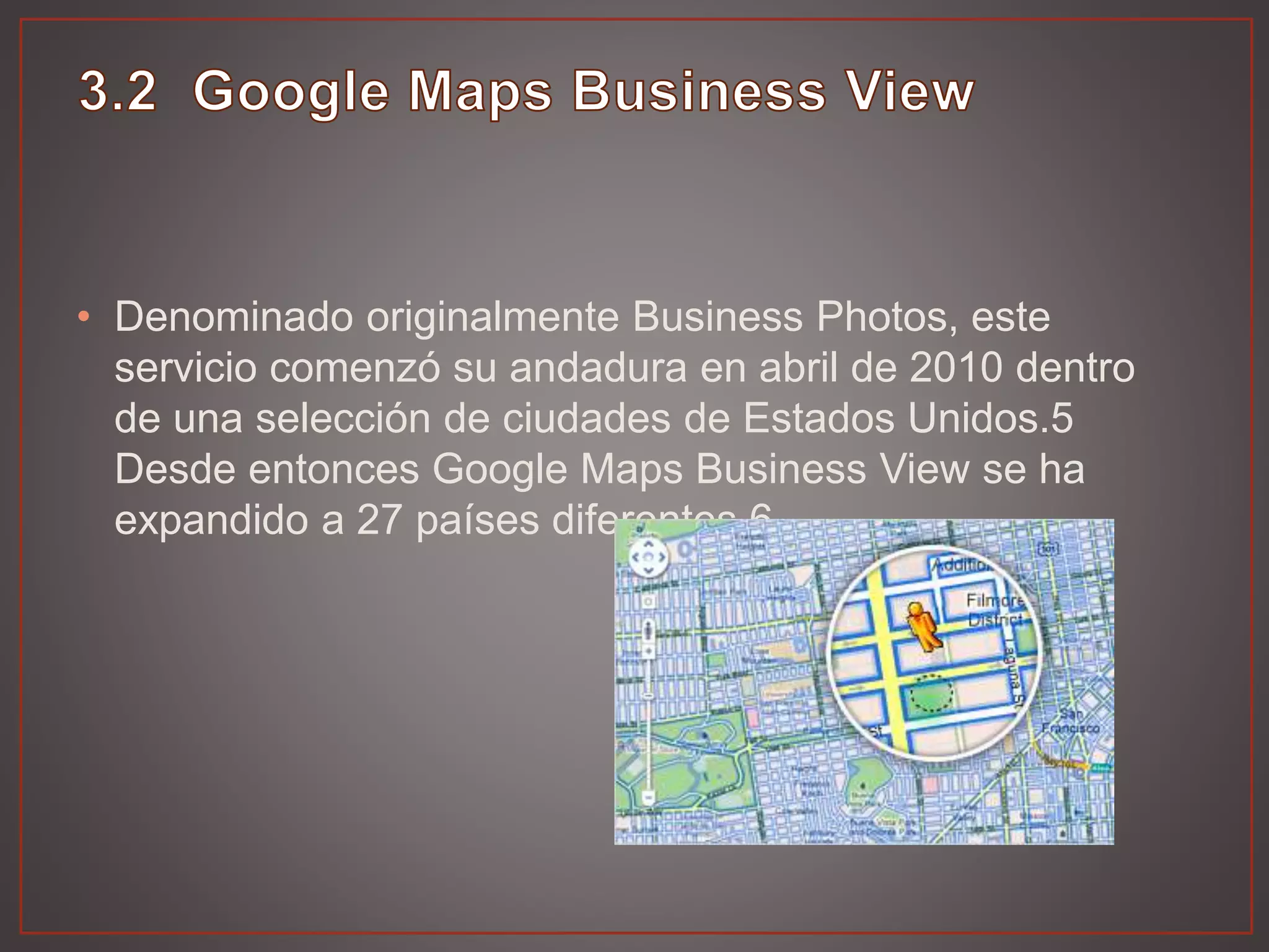 • Denominado originalmente Business Photos, este
servicio comenzó su andadura en abril de 2010 dentro
de una selección de ciudades de Estados Unidos.5
Desde entonces Google Maps Business View se ha
expandido a 27 países diferentes.6
 