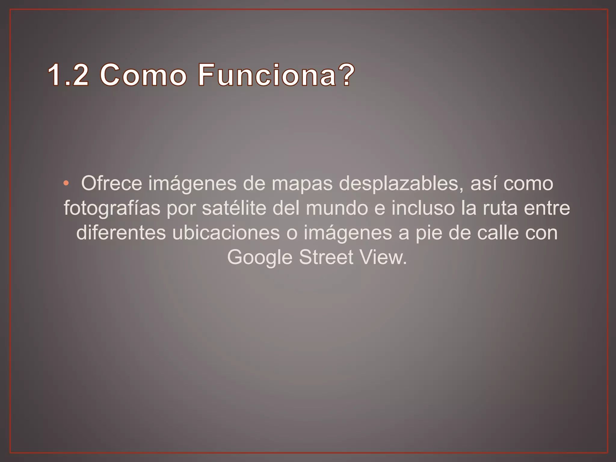 • Ofrece imágenes de mapas desplazables, así como
fotografías por satélite del mundo e incluso la ruta entre
diferentes ubicaciones o imágenes a pie de calle con
Google Street View.
 