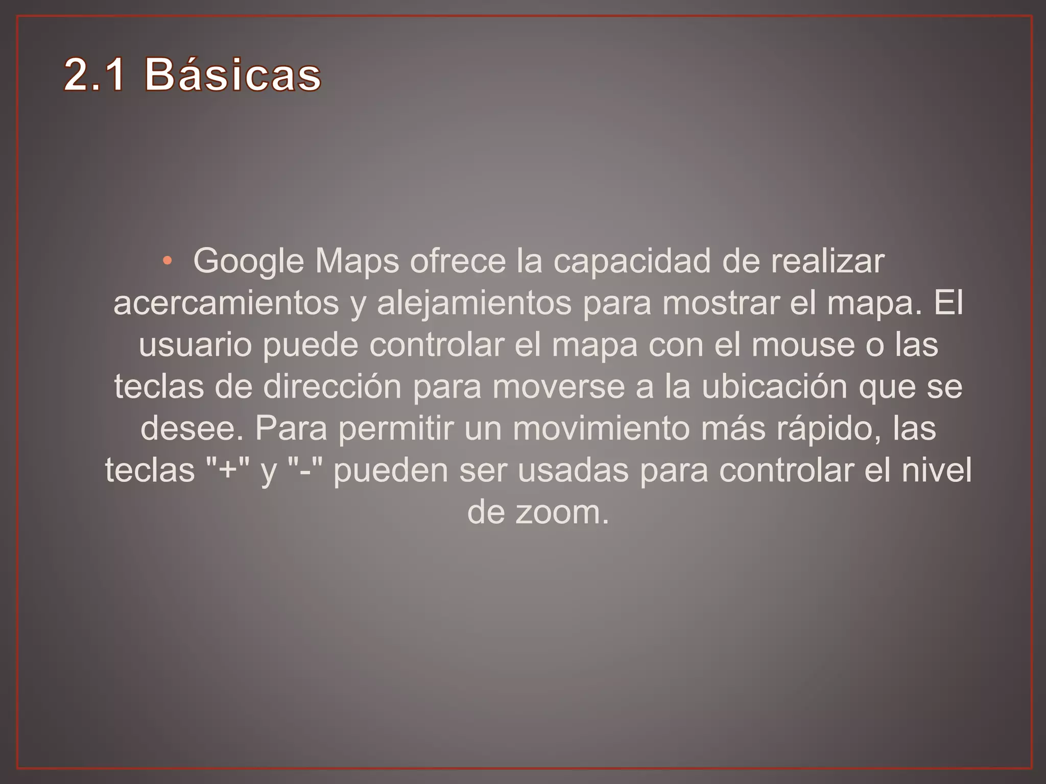 • Google Maps ofrece la capacidad de realizar
acercamientos y alejamientos para mostrar el mapa. El
usuario puede controlar el mapa con el mouse o las
teclas de dirección para moverse a la ubicación que se
desee. Para permitir un movimiento más rápido, las
teclas "+" y "-" pueden ser usadas para controlar el nivel
de zoom.
 