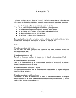 13
1. INTRODUCCIÓN
Una base de datos es un “almacén” que nos permite guardar grandes cantidades de
información de forma organizada para que luego podamos encontrar y utilizar fácilmente
Las bases de datos son utilizadas en infinidad de circunstancias:
 En los hospitales para catalogar medicamentos, y a los pacientes.
 En la administración para catalogar los diferentes temas a tratar.
 En el gobierno para catalogar los temas y obligaciones a resolver.
 En la escuela para matricular a los alumnos
 En el comercio para controlar la información.
Es muy utilizada por los administradores, quienes entre sus funciones tienen la de ordenar
y catalogar al personal, las mercancías, los gastos, los ingresos, etc.
Tipos:
1. Las bases de datos jerárquicas
En una base de datos jerárquica se organizan los datos utilizando estructuras
arborescentes (en árbol).
2. Las bases de datos en red
También en desuso, en una base de datos en red se utiliza la estructura de grafo/red
3. Las bases de datos relacionales
Esta es la estructura que se ha impuesto para aplicaciones de gestión, consiste en
organizar los datos en forma de tablas
4. Las bases de datos orientadas a objetos
Es un modelo más reciente, trata de almacenar en la base de datos los objetos completos
(estado y comportamiento).
5. Las bases de datos multidimensionales
En una base de datos multidimensional los datos se almacenan en tablas de múltiples
dimensiones en vez de tablas bidimensionales como las del modelo relacional. Se utilizan
para grandes volúmenes de información.
 