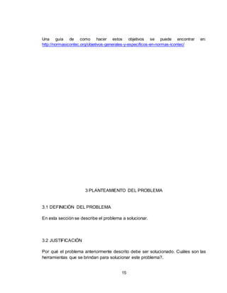 15
Una guía de como hacer estos objetivos se puede encontrar en:
http://normasicontec.org/objetivos-generales-y-especificos-en-normas-icontec/
3 PLANTEAMIENTO DEL PROBLEMA
3.1 DEFINICIÓN DEL PROBLEMA
En esta sección se describe el problema a solucionar.
3.2 JUSTIFICACIÓN
Por qué el problema anteriormente descrito debe ser solucionado. Cuáles son las
herramientas que se brindan para solucionar este problema?.
 