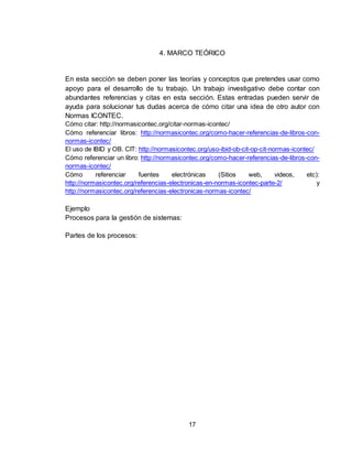 17
4. MARCO TEÓRICO
En esta sección se deben poner las teorías y conceptos que pretendes usar como
apoyo para el desarrollo de tu trabajo. Un trabajo investigativo debe contar con
abundantes referencias y citas en esta sección. Estas entradas pueden servir de
ayuda para solucionar tus dudas acerca de cómo citar una idea de otro autor con
Normas ICONTEC.
Cómo citar: http://normasicontec.org/citar-normas-icontec/
Cómo referenciar libros: http://normasicontec.org/como-hacer-referencias-de-libros-con-
normas-icontec/
El uso de IBID y OB. CIT: http://normasicontec.org/uso-ibid-ob-cit-op-cit-normas-icontec/
Cómo referenciar un libro: http://normasicontec.org/como-hacer-referencias-de-libros-con-
normas-icontec/
Cómo referenciar fuentes electrónicas (Sitios web, videos, etc):
http://normasicontec.org/referencias-electronicas-en-normas-icontec-parte-2/ y
http://normasicontec.org/referencias-electronicas-normas-icontec/
Ejemplo
Procesos para la gestión de sistemas:
Partes de los procesos:
 