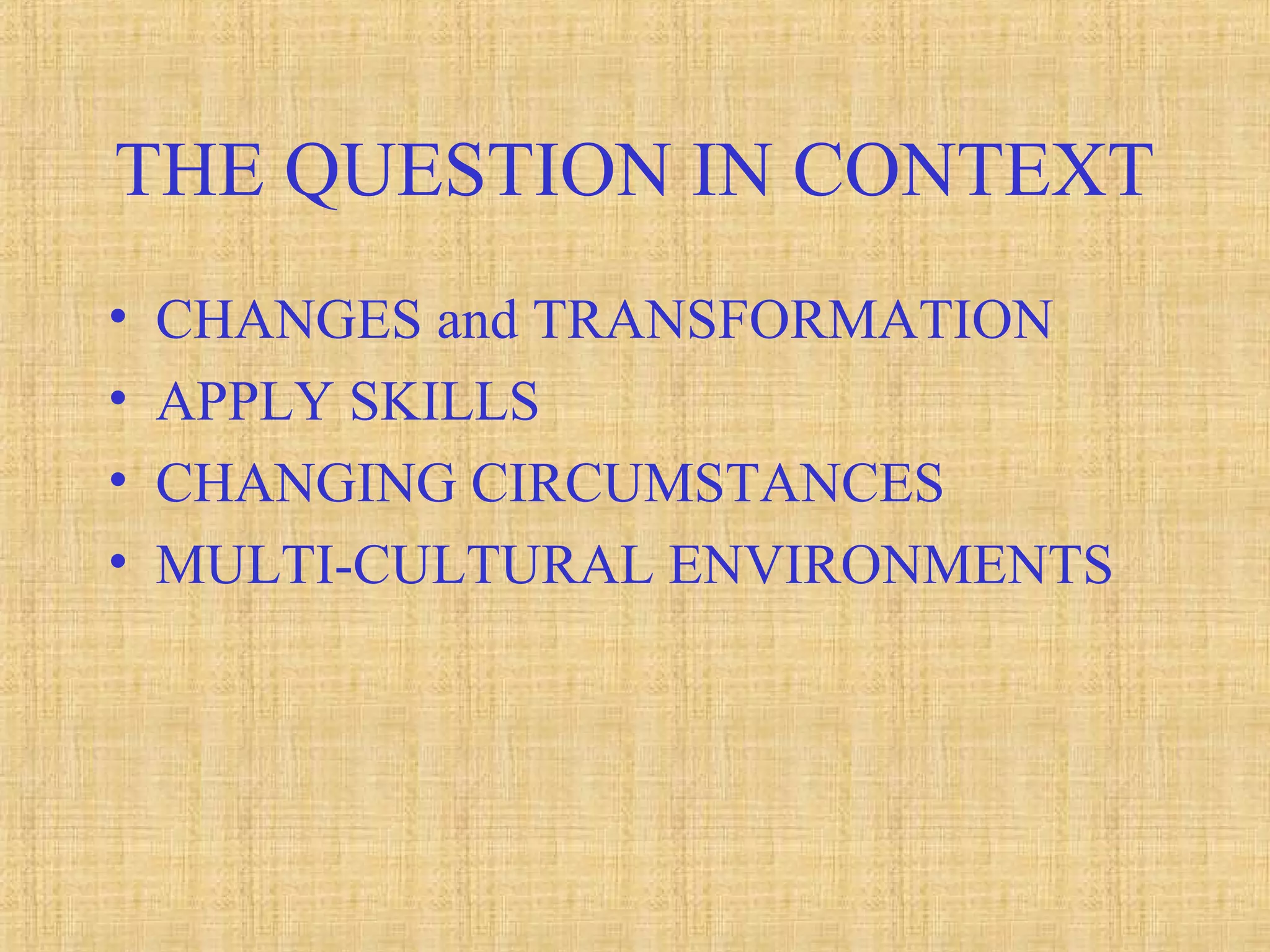 THE QUESTION IN CONTEXT
• CHANGES and TRANSFORMATION
• APPLY SKILLS
• CHANGING CIRCUMSTANCES
• MULTI-CULTURAL ENVIRONMENTS
 
