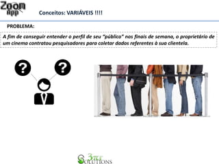 Conceitos: VARIÁVEIS !!!! 
PROBLEMA: 
A fim de conseguir entender o perfil de seu “público” nos finais de semana, o proprietário de 
um cinema contratou pesquisadores para coletar dados referentes à sua clientela. 
 