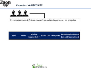 Conceitos: VARIÁVEIS !!!! 
Os pesquisadores definiram quais itens seriam importantes na pesquisa: 
Sexo Idade 
Nível de 
Escolaridade* 
Estado Civil Transporte 
Renda Familiar Mensal 
(em salários mínimos) 
 