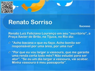 Renato Sorriso
Renato Luiz Feliciano Lourenço em seu “escritório”, a
Praça Xavier de Brito, na Tijuca, no Rio diz:
  "Acho bacana o que eu faço. Acho bonito ser
responsável por uma área, por uma rua”
  “Por que eu vou largar a vassoura, que me garante
uma renda certa todo mês? Não estudei para ser
ator”. “Se eu um dia largar a vassoura, vai acabar.
Minha vassoura é meu passaporte”.
Sucesso
 