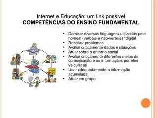 Internet e Educação: um link possível COMPETÊNCIAS DO ENSINO FUNDAMENTAL Dominar diversas linguagens utilizadas pelo homem (verbais e não-verbais) *digital Resolver problemas Avaliar criticamente dados e situações Atuar sobre o entorno social Avaliar criticamente diferentes meios de comunicação e as informações por eles veiculadas Usar adequadamente a informação acumulada Atuar em grupo 
