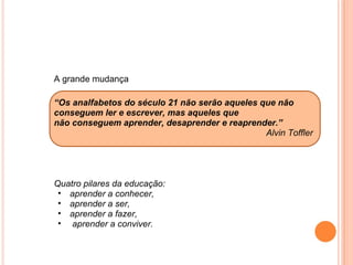 A grande mudança   “ Os analfabetos do século 21 não serão aqueles que não conseguem ler e escrever, mas aqueles que não conseguem aprender, desaprender e reaprender.” Alvin Toffler         Quatro pilares da educação:  aprender a conhecer,  aprender a ser,  aprender a fazer,   aprender a conviver.   