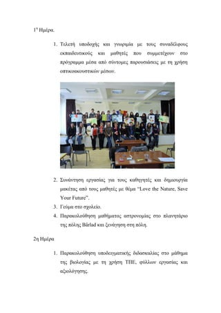 1ε
Ηκέξα.
1. Σειεηή ππνδνρήο θαη γλσξηκία κε ηνπο ζπλαδέιθνπο
εθπαηδεπηηθνύο θαη καζεηέο πνπ ζπκκεηέρνπλ ζην
πξόγξακκα κέζα από ζύληνκεο παξνπζηάζεηο κε ηε ρξήζε
νπηηθναθνπζηηθώλ κέζσλ.
2. ΢πλάληεζε εξγαζίαο γηα ηνπο θαζεγεηέο θαη δεκηνπξγία
καθέηαο από ηνπο καζεηέο κε ζέκα “Love the Nature, Save
Your Future”.
3. Γεύκα ζην ζρνιείν.
4. Παξαθνινύζεζε καζήκαηνο αζηξνλνκίαο ζην πιαλεηάξην
ηεο πόιεο Bârlad θαη μελάγεζε ζηε πόιε.
2ε Ηκέξα
1. Παξαθνινύζεζε ππνδεηγκαηηθήο δηδαζθαιίαο ζην κάζεκα
ηεο βηνινγίαο κε ηε ρξήζε ΣΠΕ, θύιισλ εξγαζίαο θαη
αμηνιόγεζεο.
 