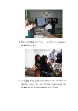 2. Παξαθνινύζεζε εξγαζηεξίνπ παξαδνζηαθήο δσγξαθηθήο
παζραιηλώλ απγώλ.
3. Ξελάγεζε ζηνπο ρώξνπο ηνπ ιανγξαθηθνύ κνπζείνπ ηνπ
ζρνιείνπ αιιά θαη ηεο έθζεζεο θσηνγξαθίαο από
ζηηγκηόηππα ησλ έμη πξνεγνύκελσλ ζπλαληήζεσλ.
 