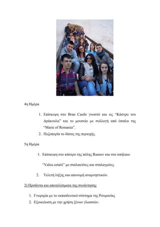 4ε Ηκέξα
1. Επίζθεςε ζην Bran Castle γλσζηό θαη σο “Κάζηξν ηνπ
Δξάθνπια” θαη ην κνπζείν κε ζπιινγή από έπηπια ηεο
“Marie of Romania”.
2. Πεδνπνξία ην δάζνο ηεο πεξηνρήο.
5ε Ηκέξα
1. Επίζθεςε ζην θάζηξν ηεο πόιεο Rasnov θαη ζην ζπήιαην
“Valea cetatii” κε ζηαιαθηίηεο θαη ζηαιαγκίηεο.
2. Σειεηή ιήμεο θαη απνλνκή αλακλεζηηθώλ.
2) Πξντόληα θαη απνηειέζκαηα ηεο ζπλάληεζεο
1. Γλσξηκία κε ην εθπαηδεπηηθό ζύζηεκα ηεο Ρνπκαλίαο
2. Εμνηθείσζε κε ηελ ρξήζε μέλσλ γισζζώλ.
 