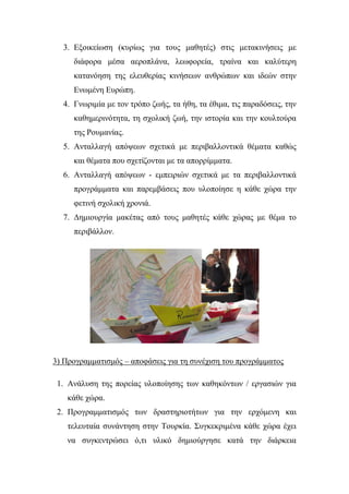 3. Εμνηθείσζε (θπξίσο γηα ηνπο καζεηέο) ζηηο κεηαθηλήζεηο κε
δηάθνξα κέζα αεξνπιάλα, ιεσθνξεία, ηξαίλα θαη θαιύηεξε
θαηαλόεζε ηεο ειεπζεξίαο θηλήζεσλ αλζξώπσλ θαη ηδεώλ ζηελ
Ελσκέλε Επξώπε.
4. Γλσξηκία κε ηνλ ηξόπν δσήο, ηα ήζε, ηα έζηκα, ηηο παξαδόζεηο, ηελ
θαζεκεξηλόηεηα, ηε ζρνιηθή δσή, ηελ ηζηνξία θαη ηελ θνπιηνύξα
ηεο Ρνπκαλίαο.
5. Αληαιιαγή απόςεσλ ζρεηηθά κε πεξηβαιινληηθά ζέκαηα θαζώο
θαη ζέκαηα πνπ ζρεηίδνληαη κε ηα απνξξίκκαηα.
6. Αληαιιαγή απόςεσλ - εκπεηξηώλ ζρεηηθά κε ηα πεξηβαιινληηθά
πξνγξάκκαηα θαη παξεκβάζεηο πνπ πινπνίεζε ε θάζε ρώξα ηελ
θεηηλή ζρνιηθή ρξνληά.
7. Δεκηνπξγία καθέηαο από ηνπο καζεηέο θάζε ρώξαο κε ζέκα ην
πεξηβάιινλ.
3) Πξνγξακκαηηζκόο – απνθάζεηο γηα ηε ζπλέρηζε ηνπ πξνγξάκκαηνο
1. Αλάιπζε ηεο πνξείαο πινπνίεζεο ησλ θαζεθόλησλ / εξγαζηώλ γηα
θάζε ρώξα.
2. Πξνγξακκαηηζκόο ησλ δξαζηεξηνηήησλ γηα ηελ εξρόκελε θαη
ηειεπηαία ζπλάληεζε ζηελ Σνπξθία. ΢πγθεθξηκέλα θάζε ρώξα έρεη
λα ζπγθεληξώζεη ό,ηη πιηθό δεκηνύξγεζε θαηά ηελ δηάξθεηα
 