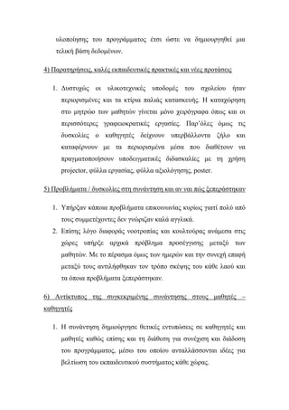 πινπνίεζεο ηνπ πξνγξάκκαηνο έηζη ώζηε λα δεκηνπξγεζεί κηα
ηειηθή βάζε δεδνκέλσλ.
4) Παξαηεξήζεηο, θαιέο εθπαηδεπηηθέο πξαθηηθέο θαη λέεο πξνηάζεηο
1. Δπζηπρώο νη πιηθνηερληθέο ππνδνκέο ηνπ ζρνιείνπ ήηαλ
πεξηνξηζκέλεο θαη ηα θηίξηα παιηάο θαηαζθεπήο. Η θαηαρώξεζε
ζην κεηξών ησλ καζεηώλ γίλεηαη κόλν ρεηξόγξαθα όπσο θαη νη
πεξηζζόηεξεο γξαθεηνθξαηηθέο εξγαζίεο. Παξ’όιεο όκσο ηηο
δπζθνιίεο ν θαζεγεηέο δείρλνπλ ππεξβάιινληα δήιν θαη
θαηαθέξλνπλ κε ηα πεξηνξηζκέλα κέζα πνπ δηαζέηνπλ λα
πξαγκαηνπνηήζνπλ ππνδεηγκαηηθέο δηδαζθαιίεο κε ηε ρξήζε
projector, θύιια εξγαζίαο, θύιια αμηνιόγεζεο, poster.
5) Πξνβιήκαηα / δπζθνιίεο ζηε ζπλάληεζε θαη αλ λαη πώο μεπεξάζηεθαλ
1. Τπήξμαλ θάπνηα πξνβιήκαηα επηθνηλσλίαο θπξίσο γηαηί πνιύ από
ηνπο ζπκκεηέρνληεο δελ γλώξηδαλ θαιά αγγιηθά.
2. Επίζεο ιόγν δηαθνξάο λννηξνπίαο θαη θνπιηνύξαο αλάκεζα ζηηο
ρώξεο ππήξμε αξρηθά πξόβιεκα πξνζέγγηζεο κεηαμύ ησλ
καζεηώλ. Με ην πέξαζκα όκσο ησλ εκεξώλ θαη ηελ ζπλερή επαθή
κεηαμύ ηνπο αληηιήθζεθαλ ηνλ ηξόπν ζθέςεο ηνπ θάζε ιανύ θαη
ηα όπνηα πξνβιήκαηα μεπεξάζηεθαλ.
6) Αληίθηππνο ηεο ζπγθεθξηκέλεο ζπλάληεζεο ζηνπο καζεηέο –
θαζεγεηέο
1. Η ζπλάληεζε δεκηνύξγεζε ζεηηθέο εληππώζεηο ζε θαζεγεηέο θαη
καζεηέο θαζώο επίζεο θαη ηε δηάζεζε γηα ζπλέρηζε θαη δηάδνζε
ηνπ πξνγξάκκαηνο, κέζσ ηνπ νπνίνπ αληαιιάζζνληαη ηδέεο γηα
βειηίσζε ηνπ εθπαηδεπηηθνύ ζπζηήκαηνο θάζε ρώξαο.
 