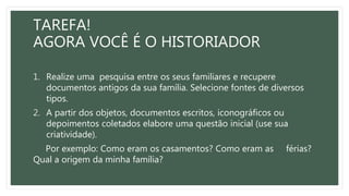 TAREFA!
AGORA VOCÊ É O HISTORIADOR
1. Realize uma pesquisa entre os seus familiares e recupere
documentos antigos da sua família. Selecione fontes de diversos
tipos.
2. A partir dos objetos, documentos escritos, iconográficos ou
depoimentos coletados elabore uma questão inicial (use sua
criatividade).
Por exemplo: Como eram os casamentos? Como eram as férias?
Qual a origem da minha família?
 