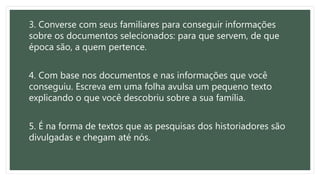 3. Converse com seus familiares para conseguir informações
sobre os documentos selecionados: para que servem, de que
época são, a quem pertence.
4. Com base nos documentos e nas informações que você
conseguiu. Escreva em uma folha avulsa um pequeno texto
explicando o que você descobriu sobre a sua família.
5. É na forma de textos que as pesquisas dos historiadores são
divulgadas e chegam até nós.
 