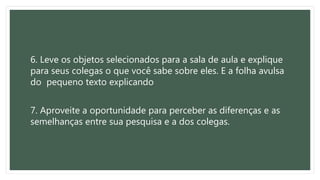 6. Leve os objetos selecionados para a sala de aula e explique
para seus colegas o que você sabe sobre eles. E a folha avulsa
do pequeno texto explicando
7. Aproveite a oportunidade para perceber as diferenças e as
semelhanças entre sua pesquisa e a dos colegas.
 