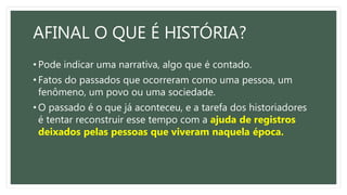 AFINAL O QUE É HISTÓRIA?
• Pode indicar uma narrativa, algo que é contado.
• Fatos do passados que ocorreram como uma pessoa, um
fenômeno, um povo ou uma sociedade.
• O passado é o que já aconteceu, e a tarefa dos historiadores
é tentar reconstruir esse tempo com a ajuda de registros
deixados pelas pessoas que viveram naquela época.
 