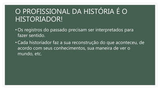 O PROFISSIONAL DA HISTÓRIA É O
HISTORIADOR!
• Os registros do passado precisam ser interpretados para
fazer sentido.
• Cada historiador faz a sua reconstrução do que aconteceu, de
acordo com seus conhecimentos, sua maneira de ver o
mundo, etc.
 