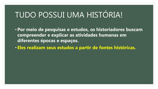 TUDO POSSUI UMA HISTÓRIA!
• Por meio de pesquisas e estudos, os historiadores buscam
compreender e explicar as atividades humanas em
diferentes épocas e espaços.
• Eles realizam seus estudos a partir de fontes históricas.
 