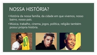 NOSSA HISTÓRIA?
• História da nossa família, da cidade em que vivemos, nosso
bairro, nosso país.
• Música, trabalho, cinema, jogos, política, religião também
possui própria história.
 