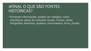 AFINAL O QUE SÃO FONTES
HISTÓRICAS?
• Fornecem informações: podem ser vestígios, como
arquitetura, peças de vestuário, louças, móveis, cartas,
fotografias, desenhos, quadros, monumentos, livros, jornais.
 