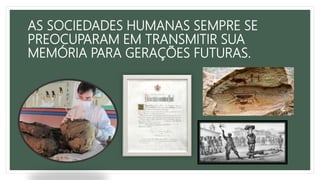 AS SOCIEDADES HUMANAS SEMPRE SE
PREOCUPARAM EM TRANSMITIR SUA
MEMÓRIA PARA GERAÇÕES FUTURAS.
 