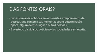 E AS FONTES ORAIS?
• São informações obtidas em entrevistas e depoimentos de
pessoas que contam suas memórias sobre determinação
época, algum evento, lugar e outras pessoas.
• É o estudo da vida do cotidiano das sociedades sem escrita.
 