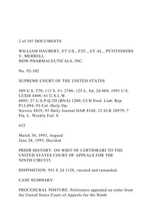 2 of 107 DOCUMENTS
WILLIAM DAUBERT, ET UX., ETC., ET AL., PETITIONERS
V. MERRELL
DOW PHARMACEUTICALS, INC.
No. 92-102
SUPREME COURT OF THE UNITED STATES
509 U.S. 579; 113 S. Ct. 2786; 125 L. Ed. 2d 469; 1993 U.S.
LEXIS 4408; 61 U.S.L.W.
4805; 27 U.S.P.Q.2D (BNA) 1200; CCH Prod. Liab. Rep.
P13,494; 93 Cal. Daily Op.
Service 4825; 93 Daily Journal DAR 8148; 23 ELR 20979; 7
Fla. L. Weekly Fed. S
632
March 30, 1993, Argued
June 28, 1993, Decided
PRIOR HISTORY: ON WRIT OF CERTIORARI TO THE
UNITED STATES COURT OF APPEALS FOR THE
NINTH CIRCUIT.
DISPOSITION: 951 F.2d 1128, vacated and remanded.
CASE SUMMARY:
PROCEDURAL POSTURE: Petitioners appealed an order from
the United States Court of Appeals for the Ninth
 