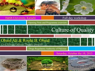 Saturday, October the 10, 2015
Culture of Quality
Opening Note and Programme overview
Full day workshop
Drugs Regulatory Authority of Pakistan
Habib University, Karachi
Obaid Ali & Roohi B. Obaid
Civil Service Officers/ Deputy Director
 