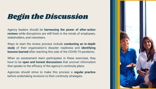Begin the Discussion
Agency leaders should be harnessing the power of after-action
reviews while disruptions are still fresh in the minds of employees,
stakeholders, and volunteers.
Ways to start the review process include conducting an in-depth
study of their organization’s disaster readiness and identifying
lessons learned after reaching this side of the COVID-19 pandemic.
When an assessment team participates in these exercises, they
have to be open and honest discussions that uncover information
that speaks to the efficacy of the agency’s continuity plans.
Agencies should strive to make this process a regular practice
before undertaking revisions to their continuity strategies.
 