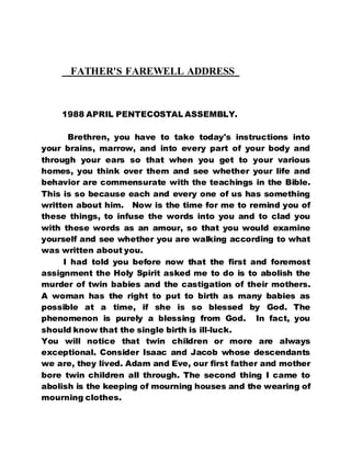 FATHER'S FAREWELL ADDRESS 
1988 APRIL PENTECOSTAL ASSEMBLY. 
Brethren, you have to take today's instructions into 
your brains, marrow, and into every part of your body and 
through your ears so that when you get to your various 
homes, you think over them and see whether your life and 
behavior are commensurate with the teachings in the Bible. 
This is so because each and every one of us has something 
written about him. Now is the time for me to remind you of 
these things, to infuse the words into you and to clad you 
with these words as an amour, so that you would examine 
yourself and see whether you are walking according to what 
was written about you. 
I had told you before now that the first and foremost 
assignment the Holy Spirit asked me to do is to abolish the 
murder of twin babies and the castigation of their mothers. 
A woman has the right to put to birth as many babies as 
possible at a time, if she is so blessed by God. The 
phenomenon is purely a blessing from God. In fact, you 
should know that the single birth is ill-luck. 
You will notice that twin children or more are always 
exceptional. Consider Isaac and Jacob whose descendants 
we are, they lived. Adam and Eve, our first father and mother 
bore twin children all through. The second thing I came to 
abolish is the keeping of mourning houses and the wearing of 
mourning clothes. 
 