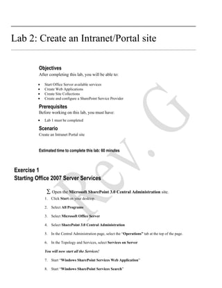Lab 2: Create an Intranet/Portal site

          Objectives
          After completing this lab, you will be able to:

         •   Start Office Server available services
         •   Create Web Applications
         •   Create Site Collections
         •   Create and configure a SharePoint Service Provider

          Prerequisites
          Before working on this lab, you must have:
         •   Lab 1 must be completed

          Scenario
          Create an Intranet Portal site



          Estimated time to complete this lab: 60 minutes



Exercise 1
Starting Office 2007 Server Services

               ∑ Open the Microsoft SharePoint 3.0 Central Administration site.
             1. Click Start on your desktop.

             2. Select All Programs

             3. Select Microsoft Office Server

             4. Select SharePoint 3.0 Central Administration

             5. In the Central Administration page, select the “Operations” tab at the top of the page.

             6. In the Topology and Services, select Services on Server

             You will now start all the Services!

             7. Start “Windows SharePoint Services Web Application”

             8. Start “Windows SharePoint Services Search”
 