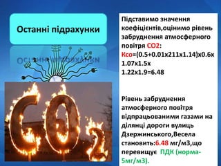Підставимо значення
коефіцієнтів,оцінимо рівень
забруднення атмосферного
повітря СО2:
Ксо=(0.5+0.01х211х1.14)х0.6х
1.07х1.5х
1.22х1.9=6.48
Рівень забруднення
атмосферного повітря
відпрацьованими газами на
ділянці дороги вулиць
Дзержинського,Весела
становить:6.48 мг/м3,що
перевищує ПДК (норма-
5мг/м3).
Останні підрахунки
 