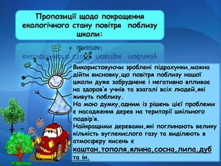 Пропозиції щодо покращення
екологічного стану повітря поблизу
школи:
Використовуючи зроблені підрахунки,можна
дійти висновку,що повітря поблизу нашої
школи дуже забруднене і негативно впливає
на здоров’я учнів та взагалі всіх людей,які
живуть поблизу.
На мою думку,одним із рішень цієї проблеми
є насадження дерев на території шкільного
подвір’я.
Найкращими деревами,які поглинають велику
кількість вуглекислого газу та виділяють в
атмосферу кисень є
каштан,тополя,ялина,сосна,липа,дуб
та ін.
 