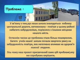 Проблема :
У зв’язку з тим,що наша школа знаходиться поблизу
центральної дороги, автовокзалу - повітря у цьому районі
набагато забрудненіше, порівняно з іншими місцями
нашого міста.
Останнім часом ця проблема стала більш поширеною.
Багато учнів нашої школи почали звертати увагу на
забрудненість повітря, яке негативно впливає на здоров’я
кожної людини.
Ось чому наш проект присвячений саме цій проблемі,яку
ми спробуємо вирішити.
 