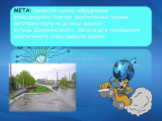 МЕТА: провести оцінку забруднення
атмосферного повітря вихлопними газами
автотранспорту на ділянці дороги :
вулиць Дзержинського , Весела для покращення
екологічного стану навколо школи.
 