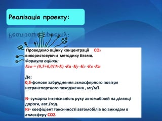 Реалізація проекту:
Проведемо оцінку концентрації СО2
використовуючи методику Бегма.
Формула оцінки:
Ксо = (0,5+0,01N∙К) ∙Ка ∙Ку ∙Кс ∙Кв ∙Кп
Де:
0,5-фонове забруднення атмосферного повітря
нетранспортного походження , мг/м3.
N- сумарна інтенсивність руху автомобілей на ділянці
дороги, авт./год.
Кт- коефіціент токсичності автомобілів по викидам в
атмосферу СО2.
 