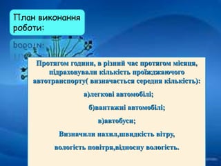 План виконання
роботи:
Протягом години, в різний час протягом місяця,
підраховували кількість проїжджаючого
автотранспорту( визначається середня кількість):
а)легкові автомобілі;
б)вантажні автомобілі;
в)автобуси;
Визначили нахил,швидкість вітру,
вологість повітря,відносну вологість.
 