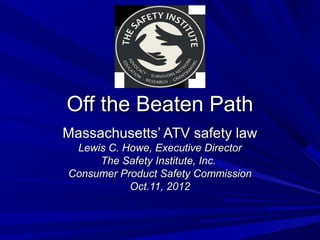 Off the Beaten Path
Massachusetts’ ATV safety law
 Lewis C. Howe, Executive Director
     The Safety Institute, Inc.
Consumer Product Safety Commission
           Oct.11, 2012
 