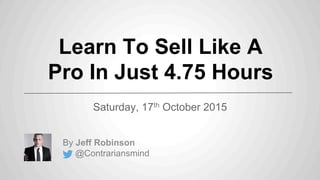 Learn To Sell Like A
Pro In Just 4.75 Hours
Saturday, 17th October 2015
By Jeff Robinson
@Contrariansmind
 