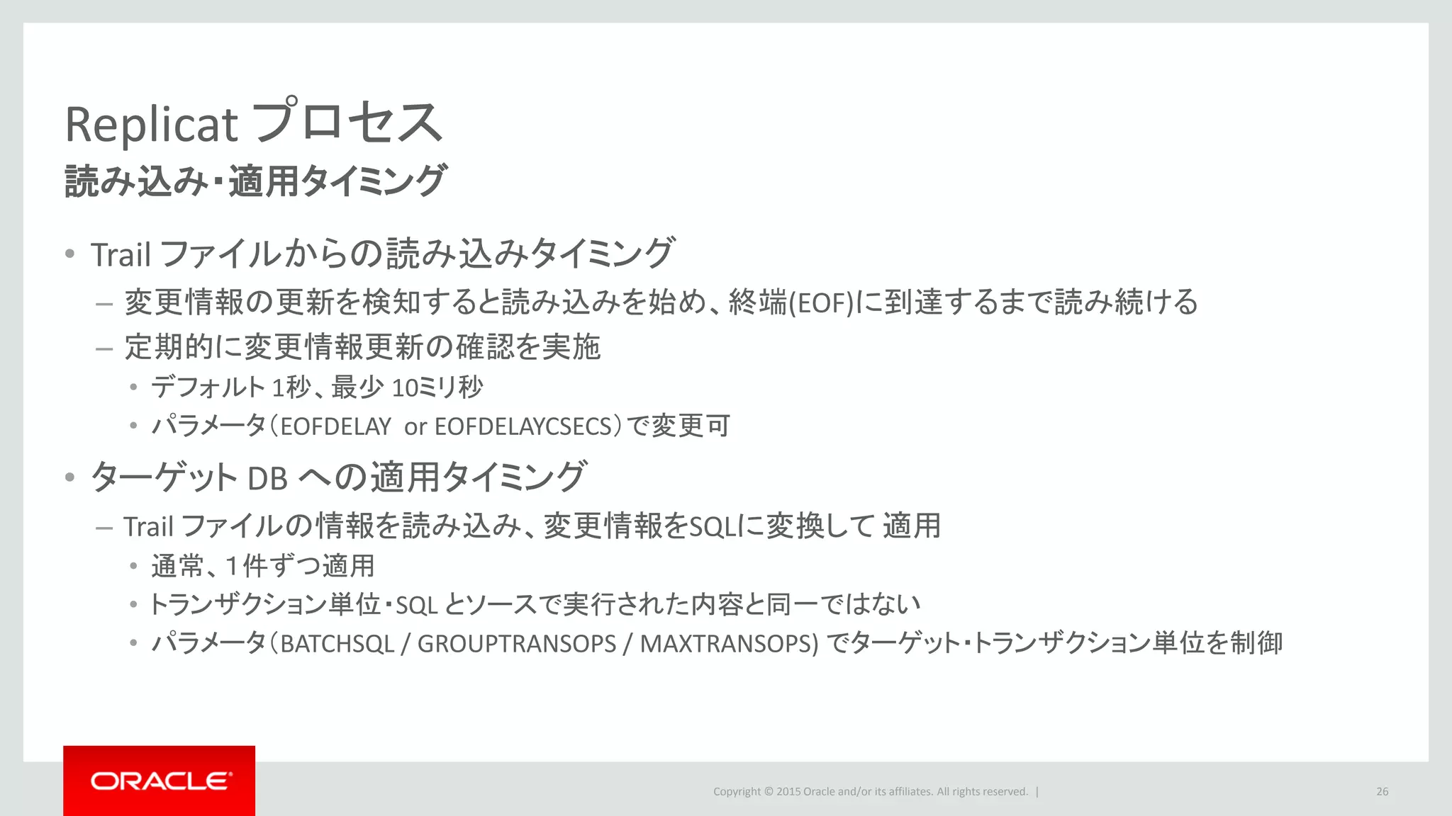 Copyright © 2016 Oracle and/or its affiliates. All rights reserved. |
Replicat プロセス
26
各モードの違い
12c 新機能
Replicat モード
Capture モード データベース パラレル処理
Classic
Capture
Integrated
Capture
Vendar/
Version
CDB
プロセス
数
詳細
Non-integrated
Replicat
○ ○
GoldenGateが
対応する全 DB
○ 複数
・複数プロセスによるパラレル化
・同一オブジェクトに対しては、レンジファンクショ
ンにて対応可能
・プロセス間でのトランザクション一貫性は調整さ
れない
Coordinated
Replicat
○ ○
GoldenGateが
対応する全 DB
○ 単一可
・パラメータでどのスレッドがどのオブジェクトを
処理するかを指定してパラレル化
・トランザクション一貫性担保
Integrated
Replicat
○ ○
Oracle Database
11.2.0.4
12.1.0.1-
○ 単一可
・ワークロードに応じて自動的にパラレル化
・トランザクション一貫性担保
 