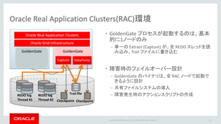 Copyright © 2016 Oracle and/or its affiliates. All rights reserved. |
マルチテナント・コンテナ・データベース(CDB)環境
• OGG12cではCDBのキャプチャ/適用が可能
– CDBからのキャプチャ（Integrated Captureのみ）
• １つのExtractから複数のPDBの情報取得
• Native DDL Captureのサポート
• CDB$ROOTに対して接続
– CDBへの適用
• 1つのReplicatからは1つのPDBのみ適用
• Three Part Nameによる指定が可能
– PDB.SCHEMA.TABLE
36
マルチテナント・コンテナ
データベース （CDB）
CDB全体の内部的な管理データ
CDBは、単一のデータベース（SGA、バックグラウンド
プロセス、REDOログなど）を、複数の論理データベース
（PDB）で共有する仕組み。PDB単位の管理等が容易。
シード
（PDB$SEED）
プラガブル・データベース（PDB）
ユーザデータテンプレート
ルート（CDB$ROOT）
12c 新機能
Oracle Database 12c 新機能
マルチテナント・コンテナ・データベース（CDB）
 