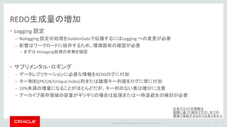 Copyright © 2016 Oracle and/or its affiliates. All rights reserved. |
Capture/ Data Pump
• スループット
– Classic / Integrated 共に単一CaptureでREDO30-50MB/s程度実現可能
– Data Pump は Capture以上のスループットを実現可能
• CPU
– Classic Capture は最大1 CPUコア程度のリソース消費は考慮に入れる
– Integrated Capture は Oracleのバックグランドプロセス稼働による+αを考慮
– Data PumpのCPU消費はCaptureに比べ大幅に小さい
• メモリ
– Captureのメモリ消費はオープントランザクション量に依存するため見積もりは困難だが、制御は可能
• データローディングや洗い替えなどでラージトランザクションがある場合は、基準とする
• CaptureはOSに対して仮想メモリをリクエスト（物理メモリを直接要求しない）
• Capture側の設定で仮想メモリリクエストの敷居値を設け、内部ページングさせることも可能
– Integrated Capture はOracleインスタンスに streams_pool_size の確保が必要
– Data Pumpのメモリ消費はCaptureに比べ大幅に小さい
22
※本スライドの情報は
実績に基づく傾向ですが、全ての
環境で保証するものではありません
 
